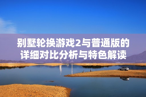 别墅轮换游戏2与普通版的详细对比分析与特色解读