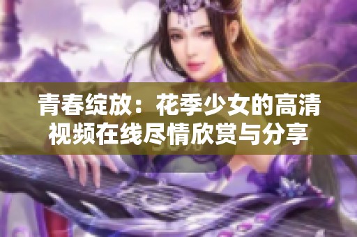 青春绽放：花季少女的高清视频在线尽情欣赏与分享