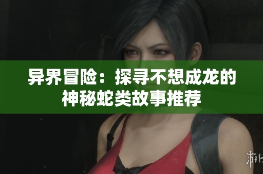 异界冒险：探寻不想成龙的神秘蛇类故事推荐