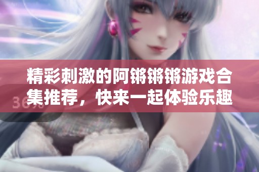 精彩刺激的阿锵锵锵游戏合集推荐，快来一起体验乐趣吧