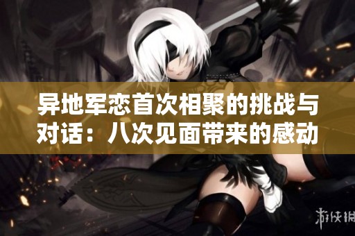 异地军恋首次相聚的挑战与对话：八次见面带来的感动与期待
