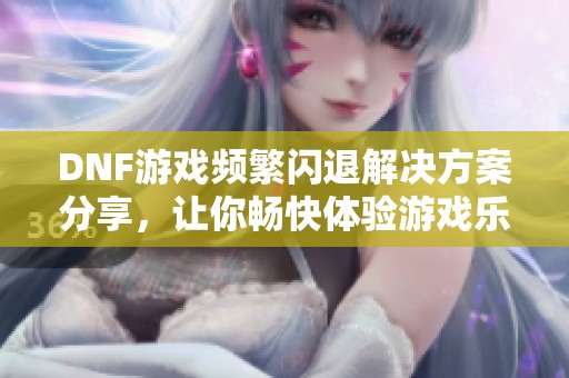 DNF游戏频繁闪退解决方案分享，让你畅快体验游戏乐趣