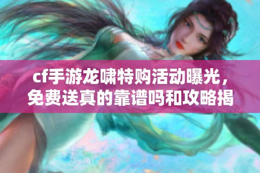 cf手游龙啸特购活动曝光，免费送真的靠谱吗和攻略揭秘
