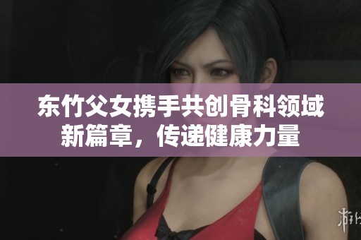 东竹父女携手共创骨科领域新篇章，传递健康力量