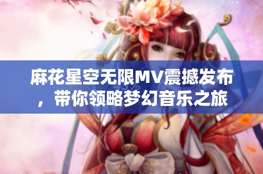 麻花星空无限MV震撼发布，带你领略梦幻音乐之旅