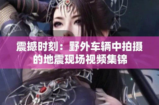 震撼时刻：野外车辆中拍摄的地震现场视频集锦