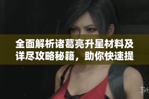 全面解析诸葛亮升星材料及详尽攻略秘籍，助你快速提升战力