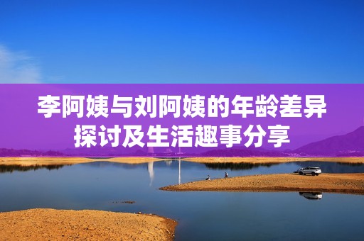 李阿姨与刘阿姨的年龄差异探讨及生活趣事分享