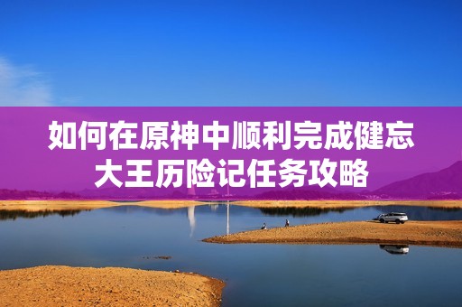如何在原神中顺利完成健忘大王历险记任务攻略