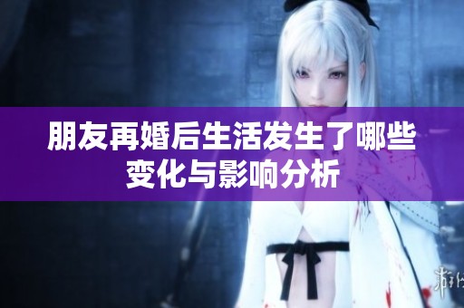 朋友再婚后生活发生了哪些变化与影响分析