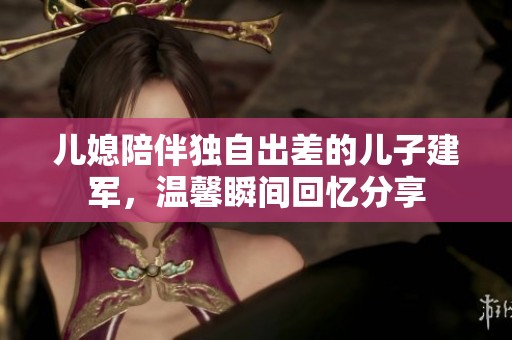 儿媳陪伴独自出差的儿子建军，温馨瞬间回忆分享