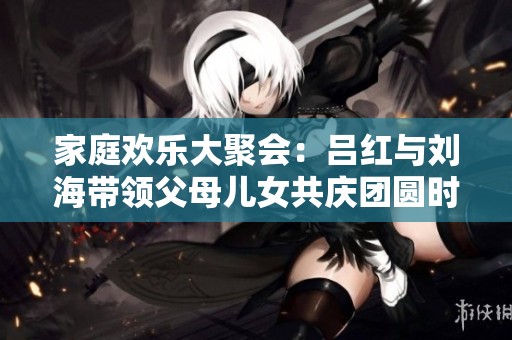 家庭欢乐大聚会：吕红与刘海带领父母儿女共庆团圆时刻