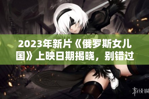 2023年新片《俄罗斯女儿国》上映日期揭晓，别错过！