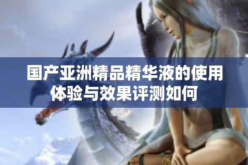 国产亚洲精品精华液的使用体验与效果评测如何