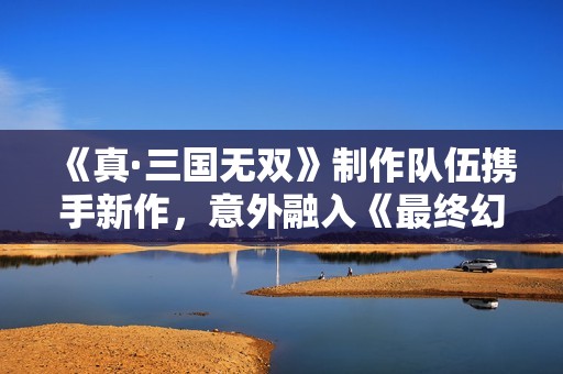 《真·三国无双》制作队伍携手新作，意外融入《最终幻想》元素