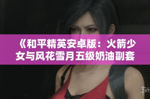 《和平精英安卓版：火箭少女与风花雪月五级奶油副套攻略》