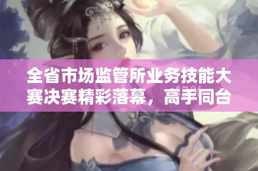 全省市场监管所业务技能大赛决赛精彩落幕，高手同台竞技显风采