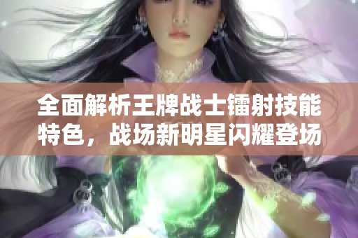 全面解析王牌战士镭射技能特色，战场新明星闪耀登场！