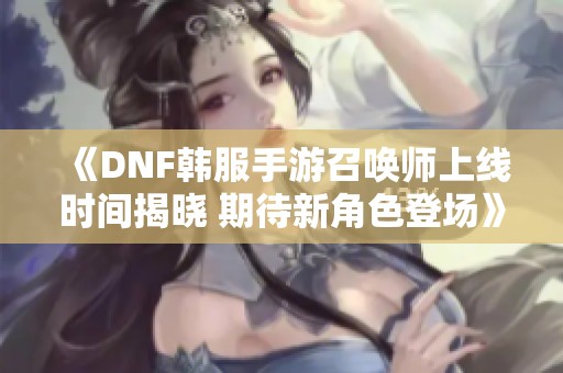 《DNF韩服手游召唤师上线时间揭晓 期待新角色登场》