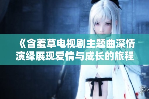《含羞草电视剧主题曲深情演绎展现爱情与成长的旅程》
