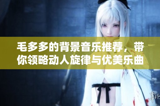 毛多多的背景音乐推荐，带你领略动人旋律与优美乐曲