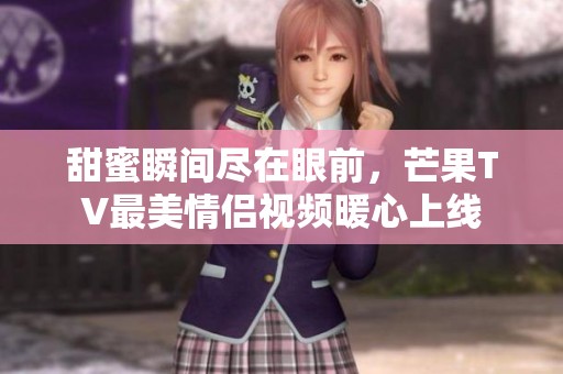 甜蜜瞬间尽在眼前，芒果TV最美情侣视频暖心上线