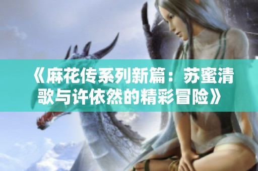 《麻花传系列新篇：苏蜜清歌与许依然的精彩冒险》