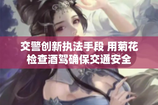 交警创新执法手段 用菊花检查酒驾确保交通安全