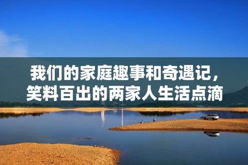我们的家庭趣事和奇遇记，笑料百出的两家人生活点滴