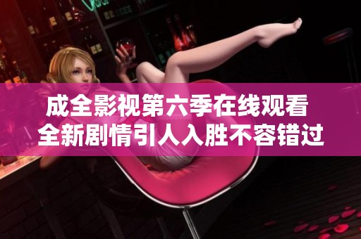 成全影视第六季在线观看 全新剧情引人入胜不容错过