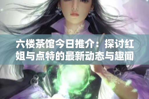 六楼茶馆今日推介：探讨红姐与点特的最新动态与趣闻
