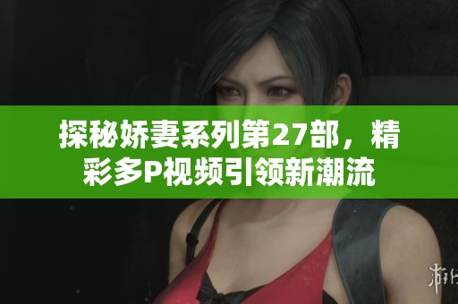 探秘娇妻系列第27部，精彩多P视频引领新潮流