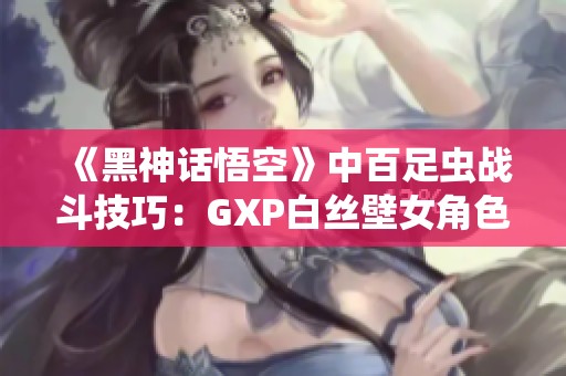 《黑神话悟空》中百足虫战斗技巧：GXP白丝壁女角色的合理运用攻略