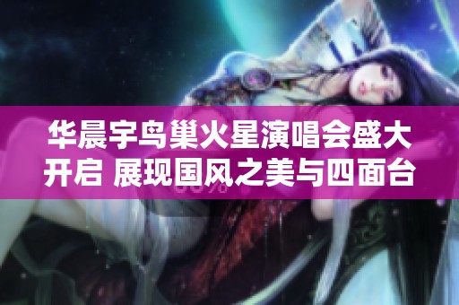 华晨宇鸟巢火星演唱会盛大开启 展现国风之美与四面台魅力