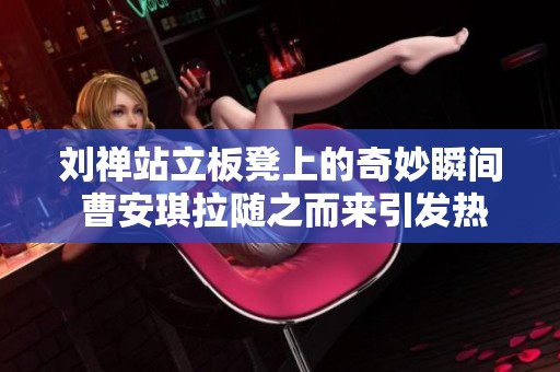 刘禅站立板凳上的奇妙瞬间 曹安琪拉随之而来引发热议