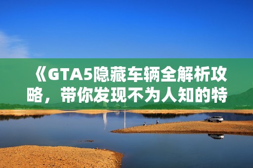 《GTA5隐藏车辆全解析攻略，带你发现不为人知的特殊载具》