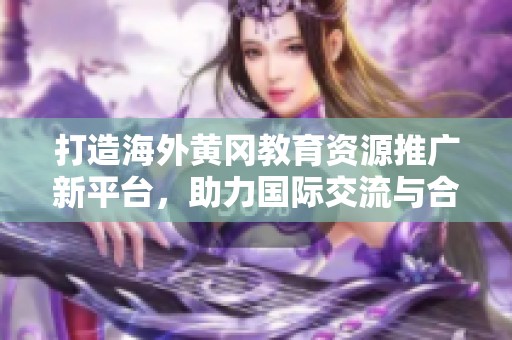 打造海外黄冈教育资源推广新平台，助力国际交流与合作