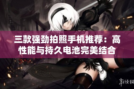 三款强劲拍照手机推荐：高性能与持久电池完美结合