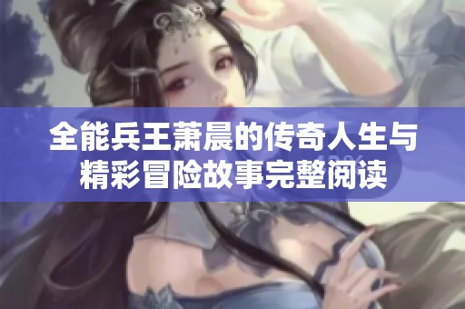 全能兵王萧晨的传奇人生与精彩冒险故事完整阅读