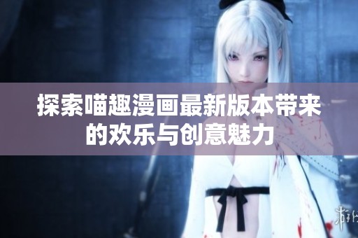 探索喵趣漫画最新版本带来的欢乐与创意魅力