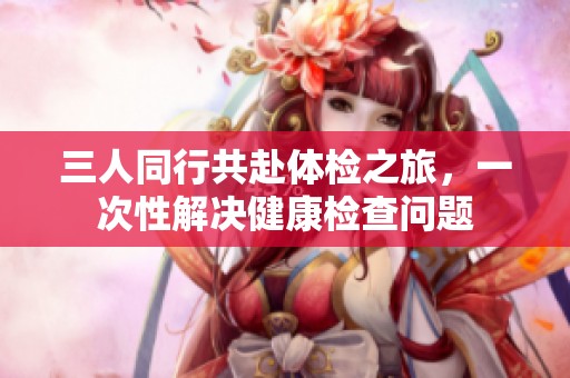 三人同行共赴体检之旅，一次性解决健康检查问题