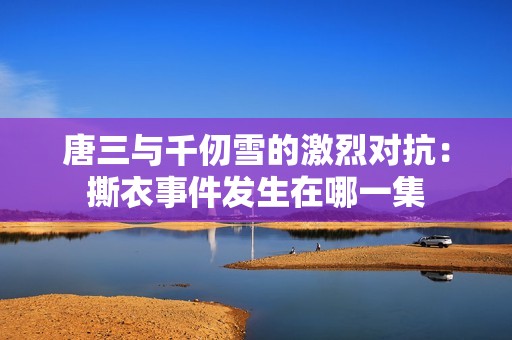 唐三与千仞雪的激烈对抗：撕衣事件发生在哪一集