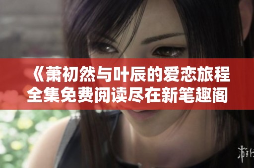 《萧初然与叶辰的爱恋旅程全集免费阅读尽在新笔趣阁》