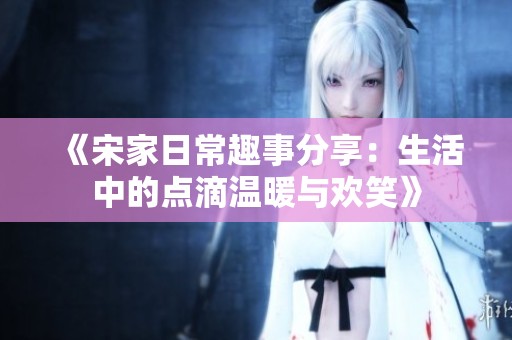 《宋家日常趣事分享：生活中的点滴温暖与欢笑》