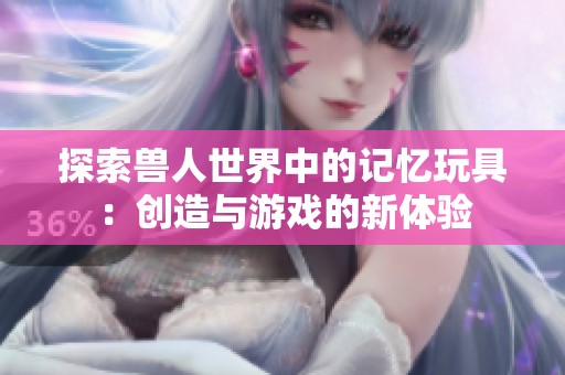 探索兽人世界中的记忆玩具：创造与游戏的新体验
