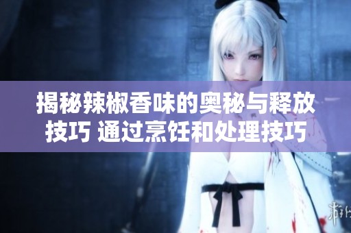 揭秘辣椒香味的奥秘与释放技巧 通过烹饪和处理技巧