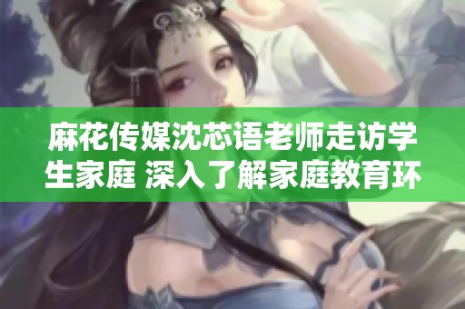 麻花传媒沈芯语老师走访学生家庭 深入了解家庭教育环境