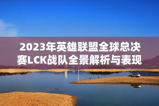 2023年英雄联盟全球总决赛LCK战队全景解析与表现回顾