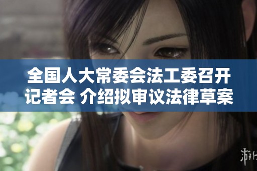 全国人大常委会法工委召开记者会 介绍拟审议法律草案情况