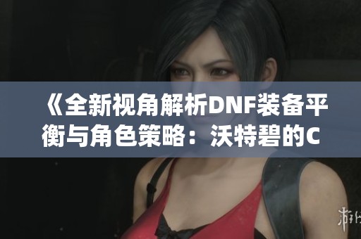 《全新视角解析DNF装备平衡与角色策略：沃特碧的Colg之道》